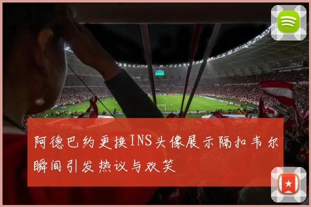 阿德巴约更换INS头像展示隔扣韦尔瞬间引发热议与欢笑