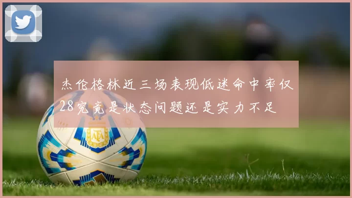 杰伦格林近三场表现低迷命中率仅28究竟是状态问题还是实力不足
