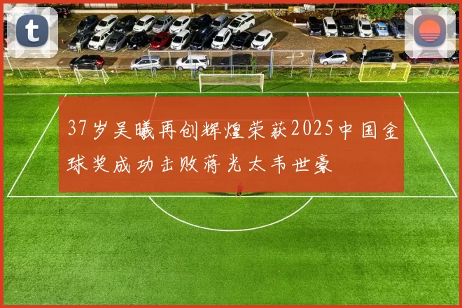 37岁吴曦再创辉煌荣获2025中国金球奖成功击败蒋光太韦世豪