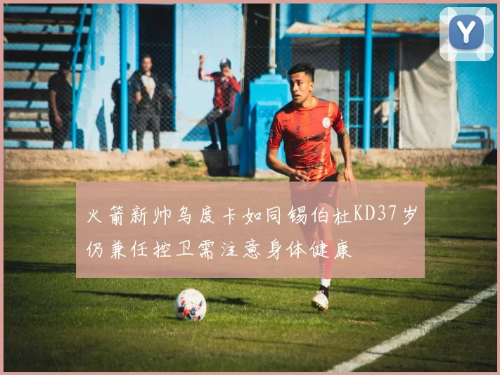 火箭新帅乌度卡如同锡伯杜KD37岁仍兼任控卫需注意身体健康